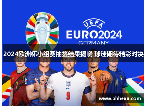2024欧洲杯小组赛抽签结果揭晓 球迷期待精彩对决