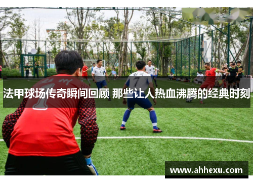 法甲球场传奇瞬间回顾 那些让人热血沸腾的经典时刻