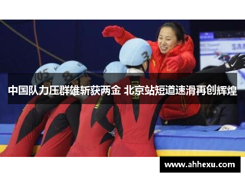 中国队力压群雄斩获两金 北京站短道速滑再创辉煌