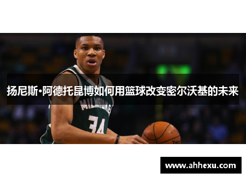 扬尼斯·阿德托昆博如何用篮球改变密尔沃基的未来