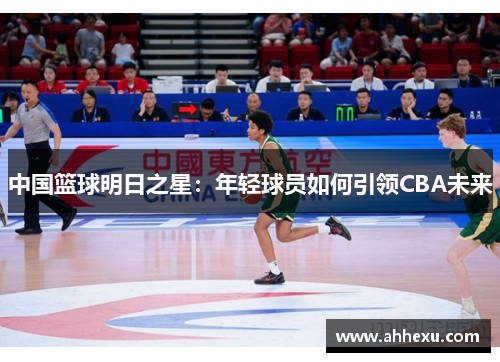 中国篮球明日之星：年轻球员如何引领CBA未来