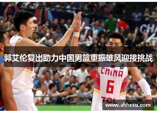 郭艾伦复出助力中国男篮重振雄风迎接挑战