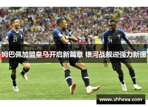 姆巴佩加盟皇马开启新篇章 银河战舰迎强力新援