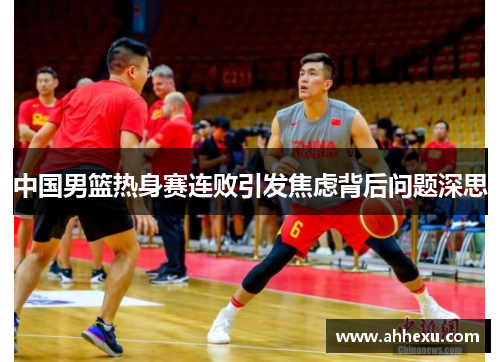 中国男篮热身赛连败引发焦虑背后问题深思