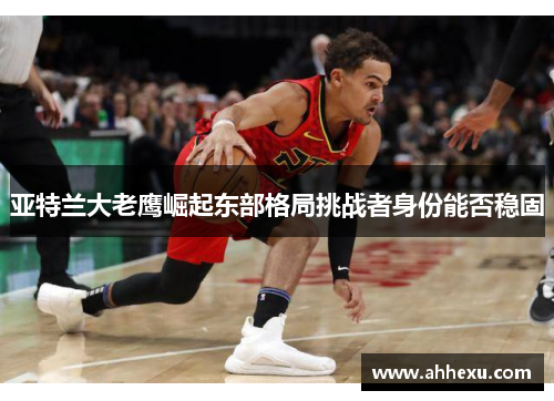 亚特兰大老鹰崛起东部格局挑战者身份能否稳固