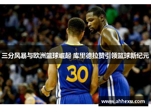 三分风暴与欧洲篮球崛起 库里德拉赞引领篮球新纪元