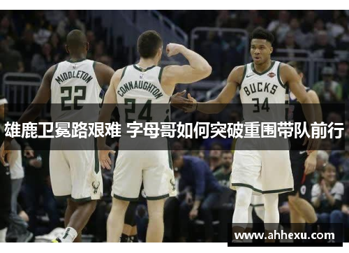 雄鹿卫冕路艰难 字母哥如何突破重围带队前行