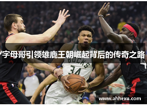 字母哥引领雄鹿王朝崛起背后的传奇之路