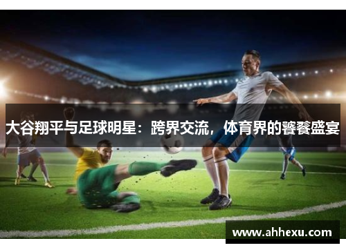 大谷翔平与足球明星：跨界交流，体育界的饕餮盛宴